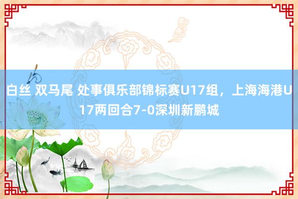 白丝 双马尾 处事俱乐部锦标赛U17组，上海海港U17两回合7-0深圳新鹏城