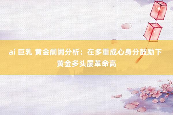 ai 巨乳 黄金阛阓分析：在多重成心身分鼓励下 黄金多头屡革命高