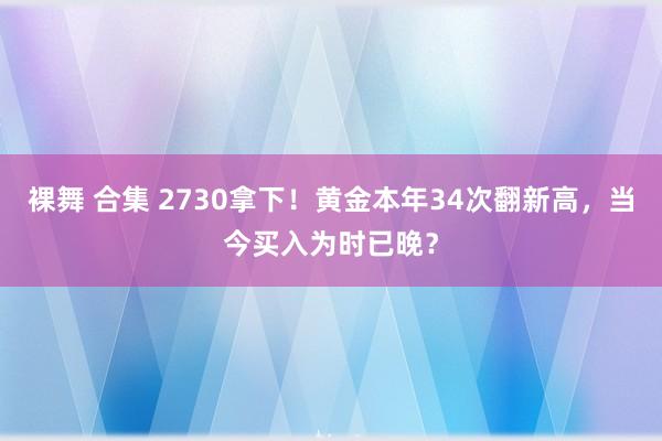 裸舞 合集 2730拿下！黄金本年34次翻新高，当今买入为时已晚？