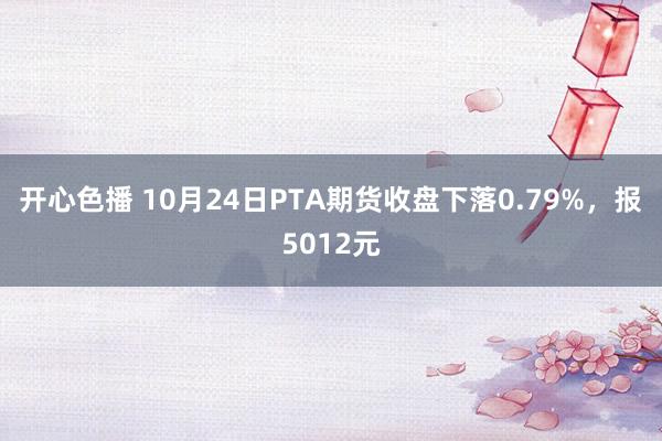 开心色播 10月24日PTA期货收盘下落0.79%，报5012元