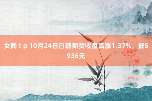 女同 t p 10月24日白糖期货收盘高涨1.37%，报5936元