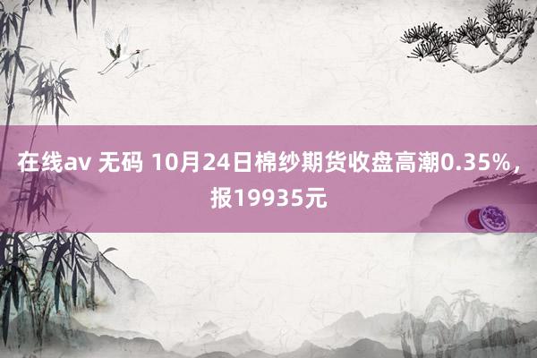 在线av 无码 10月24日棉纱期货收盘高潮0.35%，报19935元