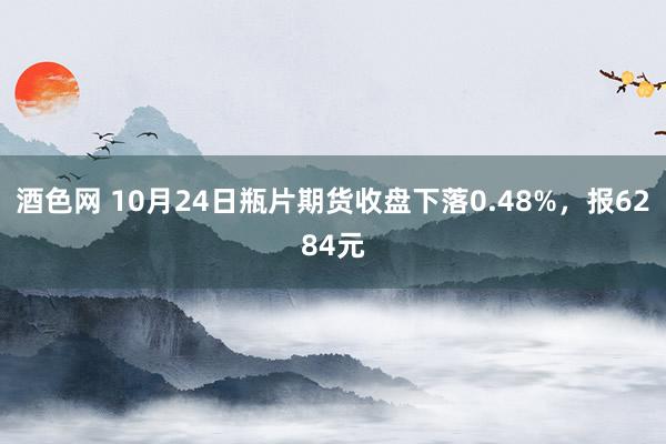 酒色网 10月24日瓶片期货收盘下落0.48%，报6284元