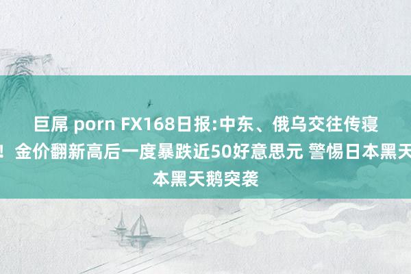 巨屌 porn FX168日报:中东、俄乌交往传寝兵音讯！金价翻新高后一度暴跌近50好意思元 警惕日本黑天鹅突袭