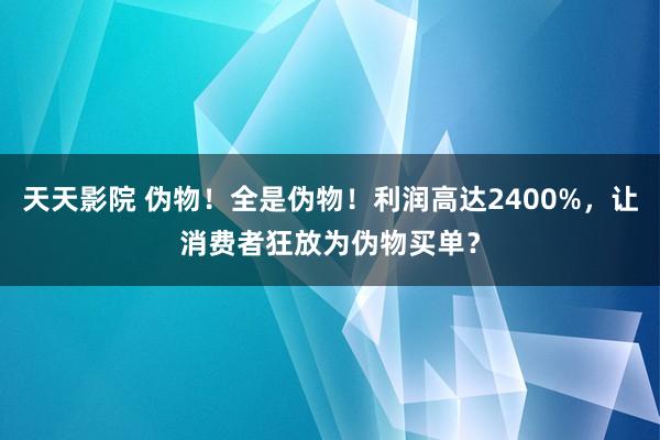 天天影院 伪物！全是伪物！利润高达2400%，让消费者狂放为伪物买单？