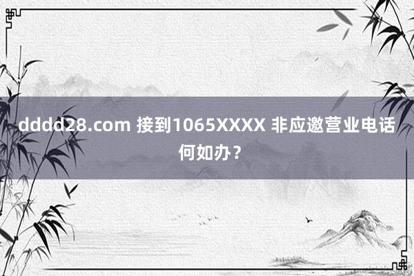 dddd28.com 接到1065XXXX 非应邀营业电话 何如办？