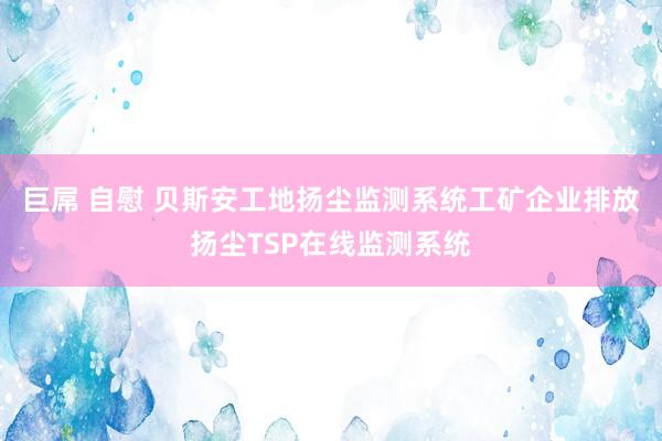 巨屌 自慰 贝斯安工地扬尘监测系统工矿企业排放扬尘TSP在线监测系统