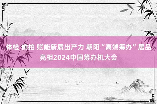 体检 偷拍 赋能新质出产力 朝阳“高端筹办”居品亮相2024中国筹办机大会