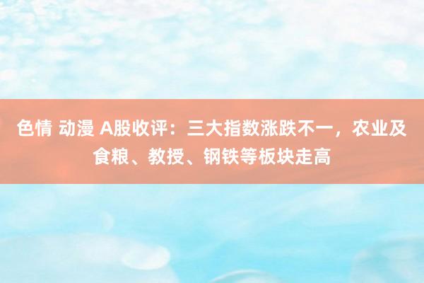 色情 动漫 A股收评：三大指数涨跌不一，农业及食粮、教授、钢铁等板块走高