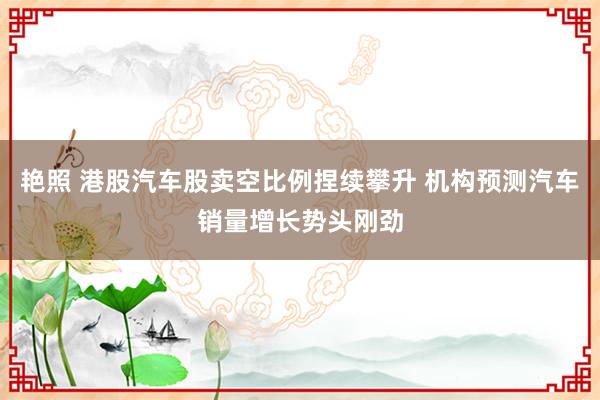 艳照 港股汽车股卖空比例捏续攀升 机构预测汽车销量增长势头刚劲