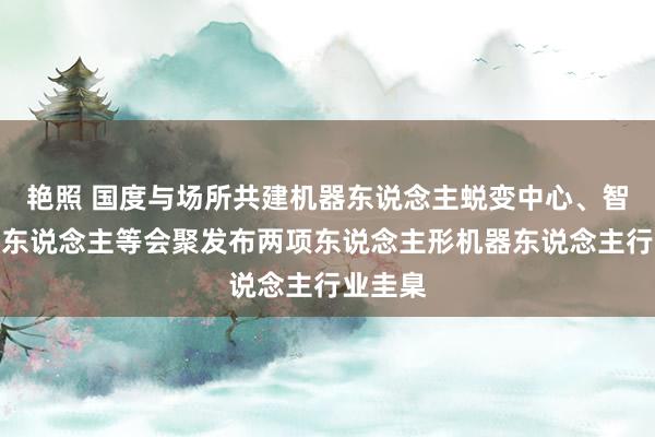 艳照 国度与场所共建机器东说念主蜕变中心、智元机器东说念主等会聚发布两项东说念主形机器东说念主行业圭臬