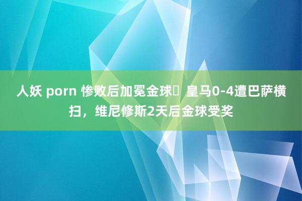 人妖 porn 惨败后加冕金球❓皇马0-4遭巴萨横扫，维尼修斯2天后金球受奖