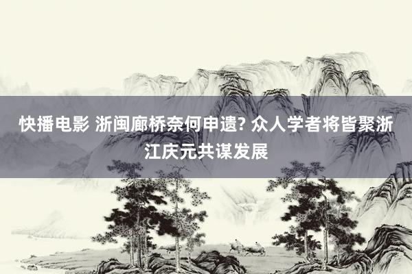 快播电影 浙闽廊桥奈何申遗? 众人学者将皆聚浙江庆元共谋发展