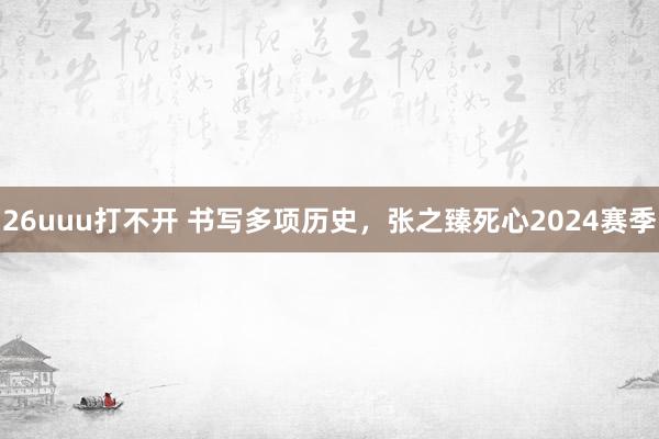 26uuu打不开 书写多项历史，张之臻死心2024赛季