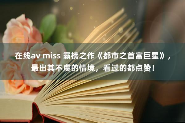 在线av miss 霸榜之作《都市之首富巨星》，最出其不虞的情境，看过的都点赞！