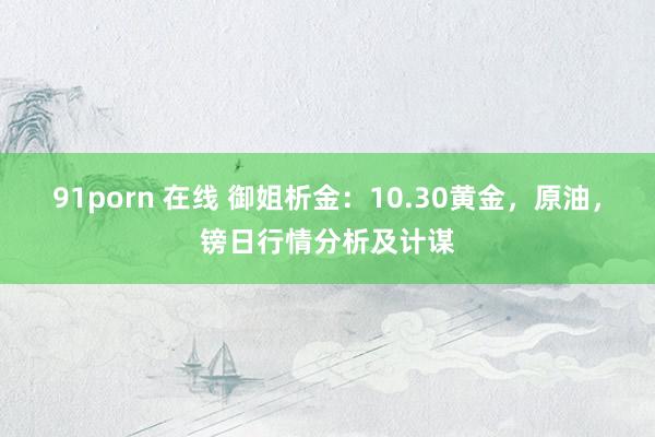 91porn 在线 御姐析金：10.30黄金，原油，镑日行情分析及计谋