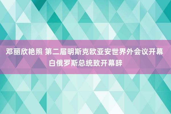 邓丽欣艳照 第二届明斯克欧亚安世界外会议开幕 白俄罗斯总统致开幕辞