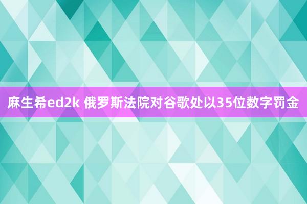 麻生希ed2k 俄罗斯法院对谷歌处以35位数字罚金