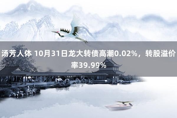 汤芳人体 10月31日龙大转债高潮0.02%，转股溢价率39.99%