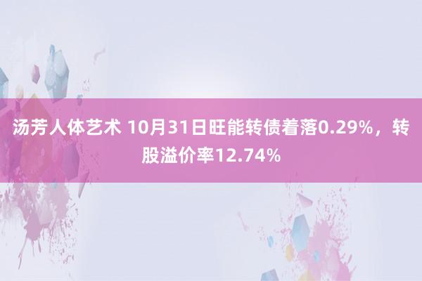 汤芳人体艺术 10月31日旺能转债着落0.29%，转股溢价率12.74%