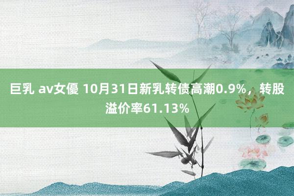 巨乳 av女優 10月31日新乳转债高潮0.9%，转股溢价率61.13%