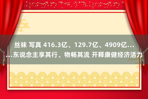 丝袜 写真 416.3亿、129.7亿、4909亿……东说念主享其行、物畅其流 开释康健经济活力