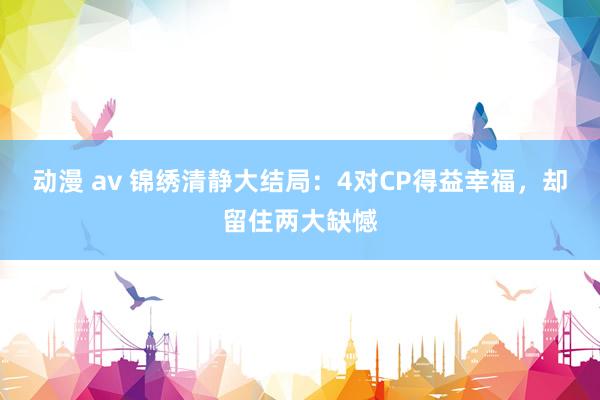 动漫 av 锦绣清静大结局：4对CP得益幸福，却留住两大缺憾