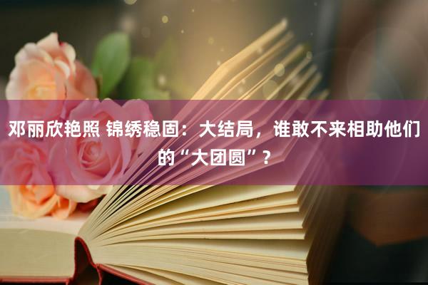 邓丽欣艳照 锦绣稳固：大结局，谁敢不来相助他们的“大团圆”？