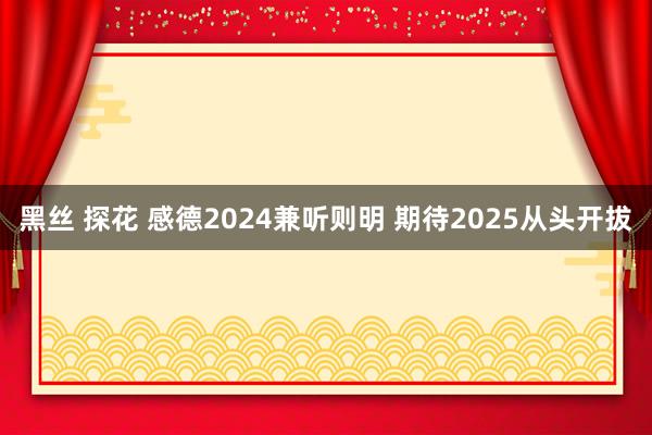 黑丝 探花 感德2024兼听则明 期待2025从头开拔