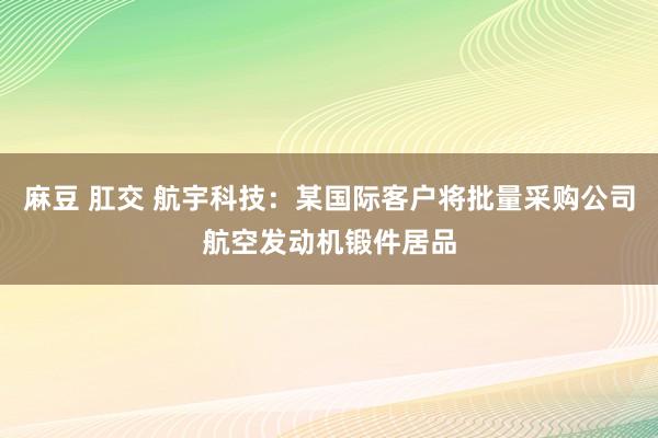 麻豆 肛交 航宇科技：某国际客户将批量采购公司航空发动机锻件居品