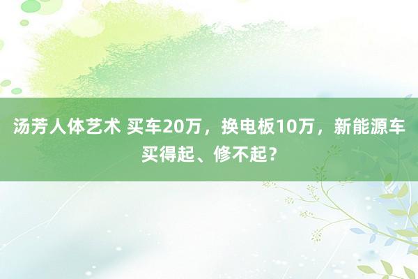 汤芳人体艺术 买车20万，换电板10万，新能源车买得起、修不起？