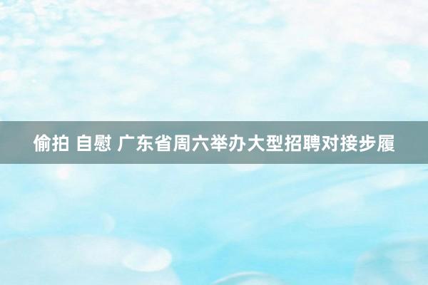 偷拍 自慰 广东省周六举办大型招聘对接步履