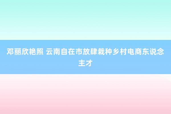 邓丽欣艳照 云南自在市放肆栽种乡村电商东说念主才