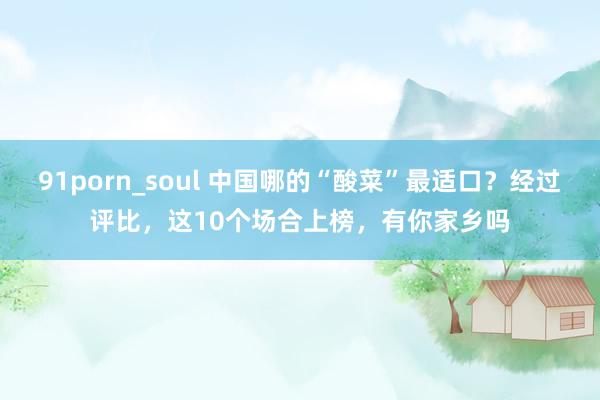 91porn_soul 中国哪的“酸菜”最适口？经过评比，这10个场合上榜，有你家乡吗