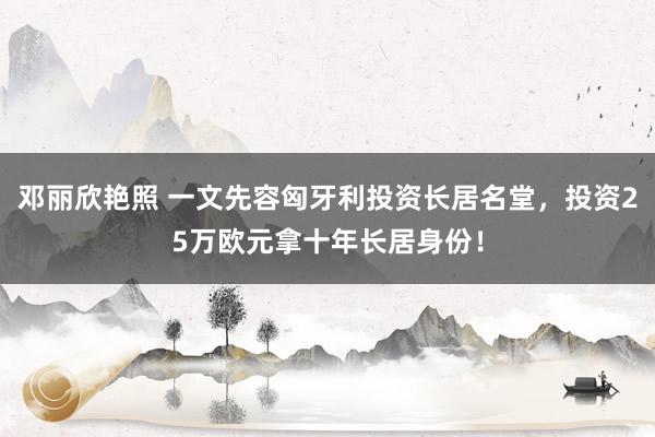 邓丽欣艳照 一文先容匈牙利投资长居名堂，投资25万欧元拿十年长居身份！