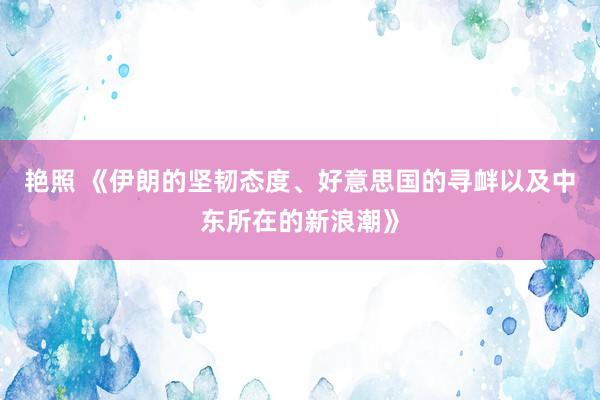 艳照 《伊朗的坚韧态度、好意思国的寻衅以及中东所在的新浪潮》