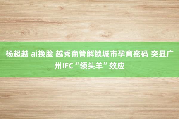 杨超越 ai换脸 越秀商管解锁城市孕育密码 突显广州IFC“领头羊”效应