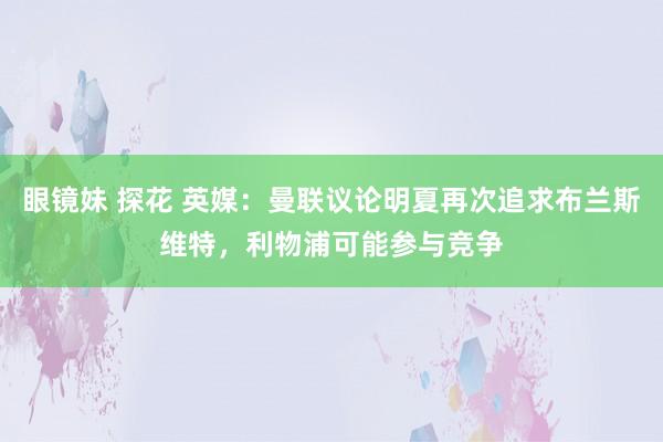 眼镜妹 探花 英媒：曼联议论明夏再次追求布兰斯维特，利物浦可能参与竞争