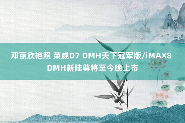 邓丽欣艳照 荣威D7 DMH天下冠军版/iMAX8 DMH新陆尊将至今晚上市