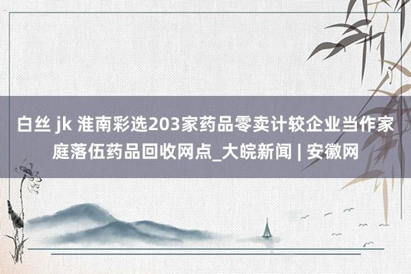 白丝 jk 淮南彩选203家药品零卖计较企业当作家庭落伍药品回收网点_大皖新闻 | 安徽网