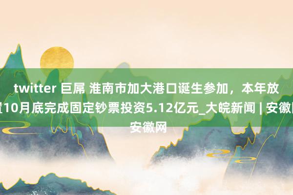 twitter 巨屌 淮南市加大港口诞生参加，本年放置10月底完成固定钞票投资5.12亿元_大皖新闻 | 安徽网