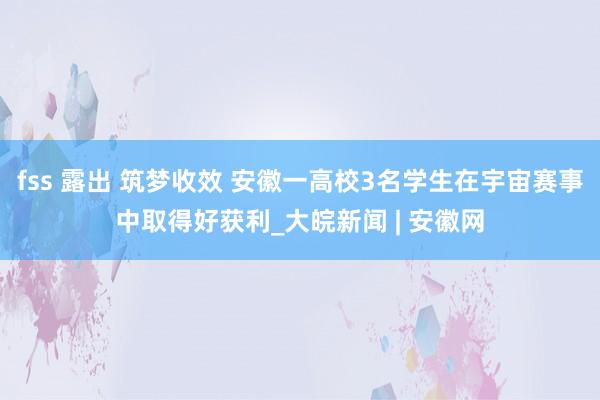 fss 露出 筑梦收效 安徽一高校3名学生在宇宙赛事中取得好获利_大皖新闻 | 安徽网