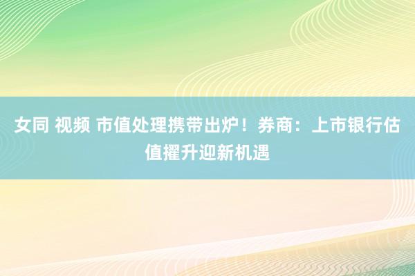 女同 视频 市值处理携带出炉！券商：上市银行估值擢升迎新机遇