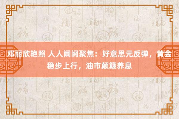 邓丽欣艳照 人人阛阓聚焦：好意思元反弹，黄金稳步上行，油市颠簸养息