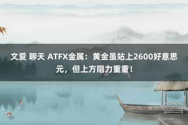 文爱 聊天 ATFX金属：黄金虽站上2600好意思元，但上方阻力重重！