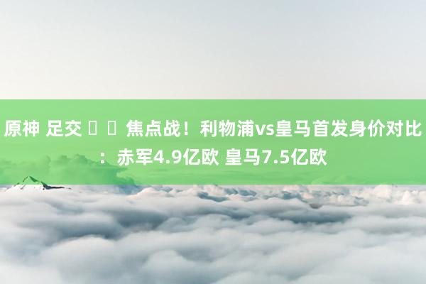 原神 足交 ⚔️焦点战！利物浦vs皇马首发身价对比：赤军4.9亿欧 皇马7.5亿欧