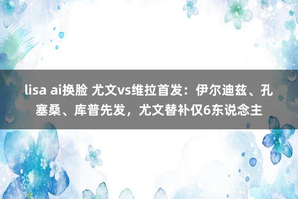 lisa ai换脸 尤文vs维拉首发：伊尔迪兹、孔塞桑、库普先发，尤文替补仅6东说念主