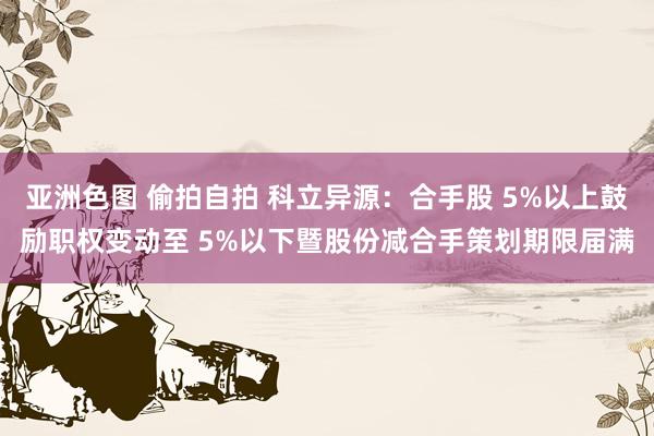 亚洲色图 偷拍自拍 科立异源：合手股 5%以上鼓励职权变动至 5%以下暨股份减合手策划期限届满