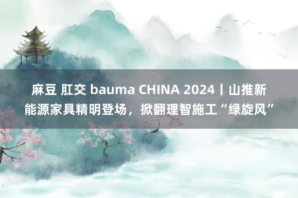 麻豆 肛交 bauma CHINA 2024丨山推新能源家具精明登场，掀翻理智施工“绿旋风”