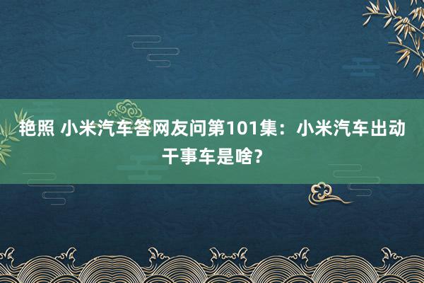 艳照 小米汽车答网友问第101集：小米汽车出动干事车是啥？